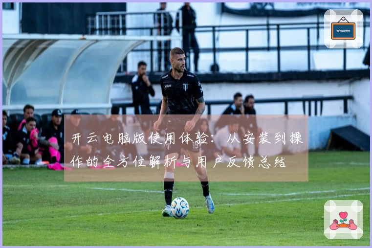 开云电脑版使用体验：从安装到操作的全方位解析与用户反馈总结